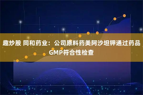趣炒股 同和药业：公司原料药美阿沙坦钾通过药品GMP符合性检查